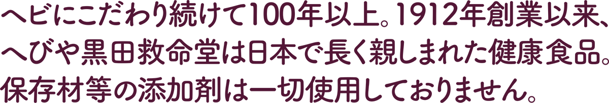 ヘビにこだわり続けて100年以上。1912年創業以来、へびや黒田救命堂は日本で長く親しまれた健康食品。保存材等の添加剤は一切使用しておりません。